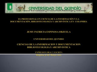 EL PROFESIONAL EN CIENCIA DE LA INFORMACIÓN Y LA DOCUMENTACIÓN, BIBLIOTECOLOGÍA Y ARCHIVÍSTICA EN  COLOMBIA JEMY PATRICIA ESPINOSA ORJUELA UNIVERSIDAD DEL QUINDIO CIENCIAS DE LA INFORMACION Y DOCUMENTACION BIBLIOTECOLIGIA Y ARCHIVISTICA EXPRESION ORAL Y ESCRITA Bogotá 31 de Mayo 2011 