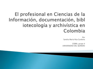 El profesional en Ciencias de la Información, documentación, bibliotecología y archivística en Colombia Por  Sandra María Rúa Cardona CIDBA, grupo 4 UNIVERSIDAD DEL QUINDIO 