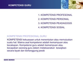 KOMPETENSI GURU



                             1. KOMPETENSI PROFESONAL
                             2. KOMPETENSI PERSONAL
                             3. KOMPETENSI PEADAGOGIS
                             4. KOMPETENSI SOSIAL


    KOMPETENSI PROFESIONAL GURU
    KOMPETENSI kekuasaan untuk menentukan atau memutuskan
    suatu hal. Makna asal kompetensi adalah kemampuan atau
    kecakapan. Kompetensi guru adalah kemampuan atau
    kecapakan seorang guru dalam melaksanakan kewajiban
    secara layak dan bertanggung jawab


Hakiki Mahfuzh
 