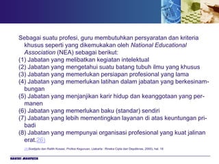 Sebagai suatu profesi, guru membutuhkan persyaratan dan kriteria
      khusus seperti yang dikemukakan oleh National Educational
      Association (NEA) sebagai berikut:
    (1) Jabatan yang melibatkan kegiatan intelektual
    (2) Jabatan yang mengetahui suatu batang tubuh ilmu yang khusus
    (3) Jabatan yang memerlukan persiapan profesional yang lama
    (4) Jabatan yang memerlukan latihan dalam jabatan yang berkesinam-
      bungan
    (5) Jabatan yang menjanjikan karir hidup dan keanggotaan yang per-
      manen
    (6) Jabatan yang memerlukan baku (standar) sendiri
    (7) Jabatan yang lebih mementingkan layanan di atas keuntungan pri-
      badi
    (8) Jabatan yang mempunyai organisasi profesional yang kuat jalinan
      erat.26)
       26)Soetjipto dan Ratlih Kosasi, Profesi Keguruan, (Jakarta : Rineka Cipta dan Depdiknas, 2000), hal. 18


Hakiki Mahfuzh
 