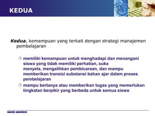 KEDUA



  Kedua, kemampuan yang terkait dengan strategi manajemen
    pembelajaran

        memiliki kemampuan untuk menghadapi dan menangani
         siswa yang tidak memiliki perhatian, suka
         menyela, mengalihkan pembicaraan, dan mampu
         memberikan transisi substansi bahan ajar dalam proses
         pembelajaran
        mampu bertanya atau memberikan tugas yang memerlukan
         tingkatan berpikir yang berbeda untuk semua siswa



Hakiki Mahfuzh
 