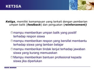 KETIGA



 Ketiga, memiliki kemampuan yang terkait dengan pemberian
   umpan balik (feedback) dan penguatan (reinforcement)


      mampu memberikan umpan balik yang positif
       terhadap respon siswa
      mampu memberikan respon yang bersifat membantu
       terhadap siswa yang lamban belajar
      mampu memberikan tindak lanjut terhadap jawaban
       siswa yang kurang memuaskan
      Mampu memberikan bantuan profesional kepada
       siswa jika diperlukan
Hakiki Mahfuzh
 