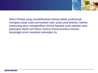 Sikun Pribadi yang mendefinisikan bahwa istilah profesional
     mengacu pada suatu pernyataan atau suatu janji terbuka, bahwa
     seseorang akan mengabdikan dirinya kepada suatu jabatan atau
     pekerjaan dalam arti biasa, karena orang tersebut merasa
     terpanggil untuk menjabat pekerjaan itu.




Hakiki Mahfuzh
 
