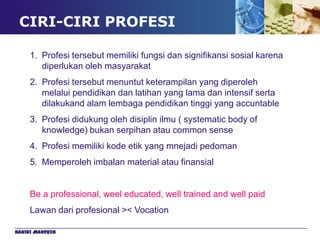 CIRI-CIRI PROFESI

     1. Profesi tersebut memiliki fungsi dan signifikansi sosial karena
        diperlukan oleh masyarakat
     2. Profesi tersebut menuntut keterampilan yang diperoleh
        melalui pendidikan dan latihan yang lama dan intensif serta
        dilakukand alam lembaga pendidikan tinggi yang accuntable
     3. Profesi didukung oleh disiplin ilmu ( systematic body of
        knowledge) bukan serpihan atau common sense
     4. Profesi memiliki kode etik yang mnejadi pedoman
     5. Memperoleh imbalan material atau finansial


     Be a professional, weel educated, well trained and well paid
     Lawan dari profesional >< Vocation

Hakiki Mahfuzh
 