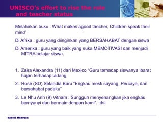UNISCO’s effort to rise the role
  and teacher status

     Melahirkan buku : What makes agood taecher, Children speak their
     mind”
     Di Afrika : guru yang diinginkan yang BERSAHABAT dengan siswa
     Di Amerika : guru yang baik yang suka MEMOTIVASI dan menjadi
        MITRA belajar siswa.


     1. Zaira Alexandra (11) dari Mexico “Guru terhadap siswanya ibarat
        hujan terhadap ladang
     2. Rose (SD) Selandia Baru “Engkau mesti sayang, Percaya, dan
        bersahabat padaku”
     3. Le Nhu Anh (9) Vitnam : Sungguh menyenangkan jika engkau
        bernyanyi dan bermain dengan kami”.. dst


Hakiki Mahfuzh
 