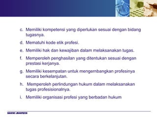 c. Memiliki kompetensi yang diperlukan sesuai dengan bidang
           tugasnya.
        d. Mematuhi kode etik profesi.
        e. Memiliki hak dan kewajiban dalam melaksanakan tugas.
        f. Memperoleh penghasilan yang ditentukan sesuai dengan
           prestasi kerjanya.
        g. Memiliki kesempatan untuk mengernbangkan profesinya
           secara berkelanjutan.
        h. Memperoleh perlindungan hukurn dalam rnelaksanakan
           tugas profesisionalnya.
        i. Memiliki organisasi profesi yang berbadan hukum


Hakiki Mahfuzh
 
