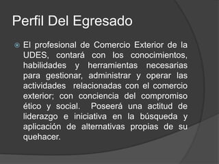 Perfil Del Egresado


El profesional de Comercio Exterior de la
UDES, contará con los conocimientos,
habilidades y herramientas necesarias
para gestionar, administrar y operar las
actividades relacionadas con el comercio
exterior; con conciencia del compromiso
ético y social. Poseerá una actitud de
liderazgo e iniciativa en la búsqueda y
aplicación de alternativas propias de su
quehacer.

 