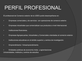 PERFIL PROFESIONAL
El profesional de Comercio exterior de la UDES podrá desempeñarse en:
•

Empresas comerciales y de servicios con operaciones de comercio exterior.

•

Empresas industriales que comercializan sus productos a nivel internacional.

•

Instituciones financieras.

•

Empresas Agropecuarias, Industriales y Comerciales orientadas al comercio exterior.

•

Instituciones educativas en el ámbito superior y centros de investigación.

•

Emprendimiento / Intraemprendimiento.

•
Entidades públicas de economía mixta y agremiaciones
Universidades, institutos y centros de estudios.

 