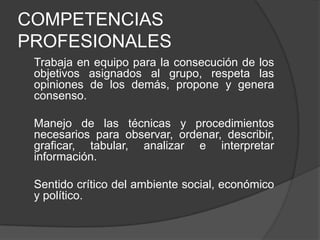 COMPETENCIAS
PROFESIONALES
Trabaja en equipo para la consecución de los
objetivos asignados al grupo, respeta las
opiniones de los demás, propone y genera
consenso.
Manejo de las técnicas y procedimientos
necesarios para observar, ordenar, describir,
graficar, tabular, analizar e interpretar
información.
Sentido crítico del ambiente social, económico
y político.

 