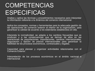 COMPETENCIAS
ESPECIFICAS
Analiza y aplica las técnicas y procedimientos necesarios para interpretar
la información referente a la dinámica del comercio internacional.
Aplica los conceptos, normas y herramientas para la adecuada gestión de
las operaciones de comercio exterior al interior de la organización, para
garantizar la calidad de acuerdo a los estándares establecidos en ella.
Interpreta la normatividad, se adapta a los cambios frecuentes que se
producen y a las consecuencias que se derivan de ellos en las
operaciones de exportaciones, importaciones, cambios internacionales,
negociación y fijación de precios internacionales para garantizar la
fiabilidad de los procesos económicos, contractuales y legales.
Capacidad para planear y organizar actividades relacionadas con el
Comercio Exterior.

Interpretación de los procesos económicos en el ámbito nacional e
internacional.

 