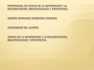 PROFESIONAL EN CIENCIA DE LA INFORMACIÓN Y LA DOCUMENTACIÓN, BIBLIOTECOLOGÍA Y ARCHIVÍSTICA.ANDRÉS HERNANDO ZAMBRANO CARDONA.UNIVERSIDAD DEL QUINDÍOCIENCIA DE LA INFORMACIÓN Y LA DOCUMENTACIÓN, BIBLIOTECOLOGÍA Y ARCHIVÍSTICA. 