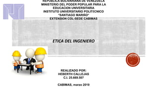 REPÚBLICA BOLIVARIANA DE VENEZUELA
MINISTERIO DEL PODER POPULAR PARA LA
EDUCACIÓN UNIVERSITARIA
INSTITUTO UNIVERSITARIO POLITÉCNICO
“SANTIAGO MARIÑO”
EXTENSIÓN COL-SEDE CABIMAS
ETICA DEL INGENIERO
REALIZADO POR:
HEBERTH CALLEJAS
C.I. 25.669.507
CABIMAS, marzo 2019
 