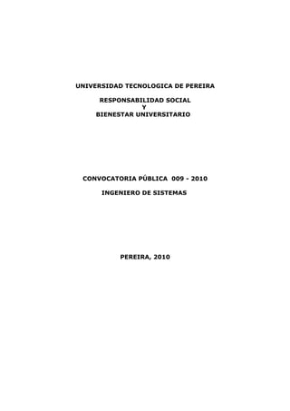 UNIVERSIDAD TECNOLOGICA DE PEREIRA

     RESPONSABILIDAD SOCIAL
               Y
    BIENESTAR UNIVERSITARIO




 CONVOCATORIA PÚBLICA 009 - 2010

      INGENIERO DE SISTEMAS




          PEREIRA, 2010
 