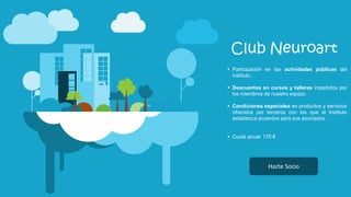 Club Neuroart
 Participación en las actividades públicas del
instituto.
 Descuentos en cursos y talleres impartidos por
los miembros de nuestro equipo.
 Condiciones especiales en productos y servicios
ofrecidos por terceros con los que el Instituto
establezca acuerdos para sus asociados.
 Cuota anual: 175 €
Hazte Socio
 