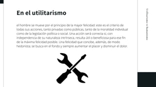 En el utilitarismo
Utilitarismovshumanismo
el hombre se mueve por el principio de la mayor felicidad: este es el criterio de
todas sus acciones, tanto privadas como públicas, tanto de la moralidad individual
como de la legislación política o social. Una acción será correcta si, con
independencia de su naturaleza intrínseca, resulta útil o beneficiosa para ese fin
de la máxima felicidad posible. Una felicidad que concibe, además, de modo
hedonista; se busca en el fondo y siempre aumentar el placer y disminuir el dolor.
 