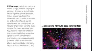 Humanismovsutilitarismo
Utilitarismo: calcula los efectos a
medio y largo plazo de las propias
acciones de manera que el saldo
final arroje más placer que dolor.
Así, en ocasiones el sacrificio
inmediato será lo correcto en aras
de un beneficio futuro que se
prevé mayor. Dicho cálculo ha de
resultar en principio sencillo, pues
aunque Bentham reconoce que
hay placeres y dolores tanto del
cuerpo como del alma, ve posible
aplicar criterios simplemente
cuantitativos para esa evaluación
(criterios como la duración del
placer, su intensidad y extensión,
la probabilidad de obtenerlo, etc).
¿Existe una fórmula para la felicidad?
 