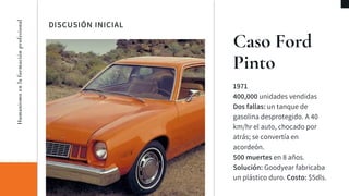 DISCUSIÓN INICIAL
Caso Ford
Pinto
1971
400,000 unidades vendidas
Dos fallas: un tanque de
gasolina desprotegido. A 40
km/hr el auto, chocado por
atrás; se convertía en
acordeón.
500 muertes en 8 años.
Solución: Goodyear fabricaba
un plástico duro. Costo: $5dls.
Humanismoenlaformaciónprofesional
 