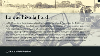 ¿QUÉ ES HUMANISMO?
Lo ue hizo la Ford
La FORD presionó durante años a la Administración Nacional de Seguridad del Tráfico en
Carreteras (NHTSA) de Estados Unidos para lograr que, a pesar de las repercusiones que el Ford
Pinto estaba causando, se tuviese en cuenta únicamente el balance costes-beneficios de la
empresa y sus hipotéticas consecuencias, y se decidió tasar cada muerte en 200.000 dólares. De
esta forma, al multiplicar las 180 muertes que se estimaban al año a bordo de un Ford Pinto por los
200.000 dólares con las que se debía indemnizar cada una de ellas, salía más económico que
invertir cinco dólares en cada una de las más de diez millones de unidades comercializadas.
 
