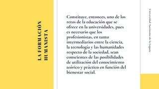 LAFORMACIÓN
HUMANISTA
Constituye, entonces, uno de los
retos de la educación ue se
ofrece en la universidades, pues
es necesario ue los
profesionistas, en tanto
intermediarios entre la ciencia,
la tecnología y las humanidades
respecto de la sociedad, sean
conscientes de las posibilidades
de utilización del conocimiento
teórico y práctico en función del
bienestar social.
UniversidadAutónomadelaLaguna
 