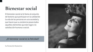 Bienestar social
El bienestar social se le llama al conjunto
de factores que participan en la calidad de
la vida de las personas en una sociedad y
que hacen que su existencia posea todos
aquellos elementos que dan lugar a la
satisfacción humana o social.
La formación humanista
¿El bienestar social es la felicidad?
 