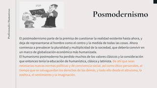 Posmodernismo
El postmodernismo parte de la premisa de cuestionar la realidad existente hasta ahora, y
deja de representarse al hombre como el centro y la medida de todas las cosas. Ahora
comienza a prevalecer la pluralidad y multiplicidad de la sociedad, que debería convivir en
un marco de globalización económica más humanizada.
El humanismo postmoderno ha perdido muchos de los valores clásicos y la consideración
que entonces tenía la educación de humanística, clásica y latinista. De ahí que sean
necesarias nuevas normas políticas y de convivencia social, así como ético-personales, al
tiempo que se salvaguardan los derechos de los demás, y todo ello desde el altruismo, la
estética, el sentimiento y la imaginación.
ProfesionalesHumanistas
 