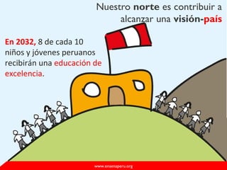 Nuestro norte es contribuir a
alcanzar una visión-país
www.ensenaperu.org
En 2032, 8 de cada 10
niños y jóvenes peruanos
recibirán una educación de
excelencia.
 