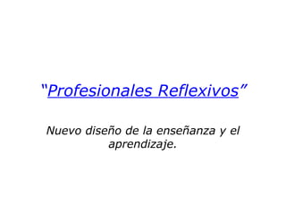 “ Profesionales Reflexivos ” Nuevo diseño de la enseñanza y el aprendizaje. 
