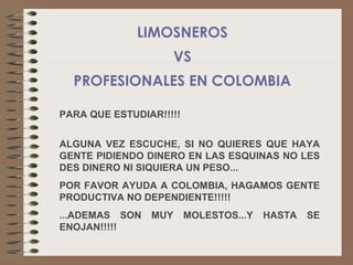 LIMOSNEROS
                      VS
  PROFESIONALES EN COLOMBIA

PARA QUE ESTUDIAR!!!!!


ALGUNA VEZ ESCUCHE, SI NO QUIERES QUE HAYA
GENTE PIDIENDO DINERO EN LAS ESQUINAS NO LES
DES DINERO NI SIQUIERA UN PESO...
POR FAVOR AYUDA A COLOMBIA, HAGAMOS GENTE
PRODUCTIVA NO DEPENDIENTE!!!!!
...ADEMAS SON   MUY      MOLESTOS...Y   HASTA   SE
ENOJAN!!!!!
 