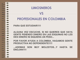 PARA QUE ESTUDIAR!!!!! ALGUNA VEZ ESCUCHE, SI NO QUIERES QUE HAYA GENTE PIDIENDO DINERO EN LAS ESQUINAS NO LES DES DINERO NI SIQUIERA UN PESO ... POR FAVOR AYUDA A COLOMBIA, HAGAMOS GENTE PRODUCTIVA NO DEPENDIENTE! !!!! ... ADEMAS SON MUY MOLESTOS...Y HASTA SE ENOJAN !!!!! LIMOSNEROS VS PROFESIONALES EN COLOMBIA 