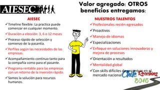 Valor agregado: OTROS beneficios entregamos: 
AIESEC 
Timelineflexible: La practica puede comenzar en cualquier momento. 
Duración a elección: 3, 6 o 12 meses 
Proceso rápido de selección y comienzo de la pasantía. 
Perfiles según las necesidades de las empresas. 
Acompañamiento continuo tanto para la compañía como para el pasante. 
Programa rentable para las empresas con un retorno de la inversión rápido. 
Somos la solución para recursos humanos. 
NUESTROS TALENTOS 
Profesionales recién egresados 
Proactivos 
Manejo de idiomas 
Especializaciones 
Enfoque en soluciones innovadoras y mejora de procesos 
Orientación a resultados 
Mentalidad global 
Con skillsdifíciles de encontrar en el mercado nacional  