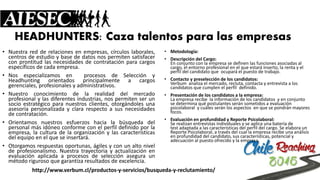 HEADHUNTERS: Caza talentos para las empresas 
•Nuestraredderelacionesenempresas,círculoslaborales, centrosdeestudioybasededatosnospermitensatisfacerconprontitudlasnecesidadesdecontrataciónparacargosespecíficosdecadaempresa. 
•NosespecializamosenprocesosdeSelecciónyHeadhuntingorientadosprincipalmenteacargosgerenciales,profesionalesyadministrativos. 
•Nuestroconocimientodelarealidaddelmercadoprofesionalylasdiferentesindustrias,nospermitenserunsocioestratégicoparanuestrosclientes,otorgándolesunaasesoríapersonalizadayclararespectoasusnecesidadesdecontratación. 
•Orientamosnuestrosesfuerzoshacialabúsquedadelpersonalmásidóneoconformeconelperfildefinidoporlaempresa,laculturadelaorganizaciónylascaracterísticasdelequipoenelqueseinsertará. 
•Otorgamosrespuestasoportunas,ágilesyconunaltoniveldeprofesionalismo.Nuestratrayectoriayactualizaciónenevaluaciónaplicadaaprocesosdeselecciónaseguraunmétodorigurosoquegarantizaresultadosdeexcelencia. 
•Metodología: 
•Descripción del Cargo: En conjunto con la empresa se definen las funciones asociadas al cargo, el entorno profesional en el que estará inserto, la renta y el perfil del candidato queocupará el puesto de trabajo. 
•Contacto y preselección de los candidatos: Verbumanaliza el mercado,recluta, contacta y entrevista a los candidatos que cumplen el perfildefinido. 
•Presentación de los candidatos a la empresa: La empresa recibela información de los candidatosy en conjunto sedetermina qué postulantes serán sometidos a evaluación psicolaboraly cuálesserán los aspectosen que se pondrán mayores focos. 
•Evaluación en profundidad y Reporte Psicolaboral: Se realizan entrevistas individuales y se aplica una batería de testadaptada a las características del perfil del cargo. Se elabora un ReportePsicolaboral, a través del cual la empresa recibe una análisis en profundidaddel candidato, sus características, potencial y adecuación al puesto ofrecido yla empresa. 
http://www.verbum.cl/productos-y-servicios/busqueda-y-reclutamiento/  