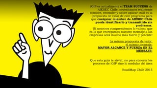 iGIPes actualmente el TEAM SUCCESS de AIESEC Chile, necesitamos realmente conocer, entender y saber aplicar cual es la propuesta de valor de este programa para que cualquier miembro de AIESEC Chile pueda identificarlo y transmitirlo sin problemas. Si nosotros comprendemos lo valioso que es lo que entregamos nuestro mensaje a las empresas será mucho mas fuerte y potente! La misma propuesta de valor, el mismo mensaje: MAYOR ALCANCE Y FUERZA EN EL MENSAJE! Que esta guía te sirva!, no para conocer los procesos de iGIPsino lo medular del áreaRoadMapChile 2015  