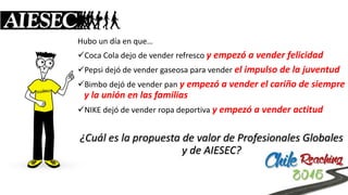 Hubo un día en que… 
Coca Cola dejo de vender refresco y empezó a vender felicidad 
Pepsi dejó de vender gaseosa para vender el impulso de la juventud 
Bimbo dejó de vender pan y empezó a vender el cariño de siempre y la unión en las familias 
NIKE dejó de vender ropa deportiva y empezó a vender actitud ¿Cuál es la propuesta de valor de Profesionales Globales y de AIESEC?  