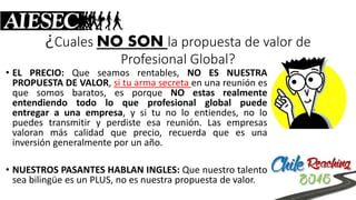 ¿Cuales NO SONla propuesta de valor de Profesional Global? 
•ELPRECIO:Queseamosrentables,NOESNUESTRAPROPUESTADEVALOR,situarmasecretaenunareuniónesquesomosbaratos,esporqueNOestasrealmenteentendiendotodoloqueprofesionalglobalpuedeentregaraunaempresa,ysitunoloentiendes,nolopuedestransmitiryperdisteesareunión.Lasempresasvaloranmáscalidadqueprecio,recuerdaqueesunainversióngeneralmenteporunaño. 
•NUESTROSPASANTESHABLANINGLES:QuenuestrotalentoseabilingüeesunPLUS,noesnuestrapropuestadevalor.  