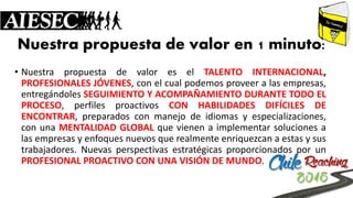 Nuestra propuesta de valor en 1 minuto: 
•NuestrapropuestadevaloreselTALENTOINTERNACIONAL, PROFESIONALESJÓVENES,conelcualpodemosproveeralasempresas, entregándolesSEGUIMIENTOYACOMPAÑAMIENTODURANTETODOELPROCESO,perfilesproactivosCONHABILIDADESDIFÍCILESDEENCONTRAR,preparadosconmanejodeidiomasyespecializaciones, conunaMENTALIDADGLOBALquevienenaimplementarsolucionesalasempresasyenfoquesnuevosquerealmenteenriquezcanaestasysustrabajadores.NuevasperspectivasestratégicasproporcionadosporunPROFESIONALPROACTIVOCONUNAVISIÓNDEMUNDO.  