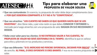 Tipspara elaborar una PROPUESTA DE VALOR SOLIDA 
Que sea contundente:En esencia, tu propuesta de valor debe dejar completamente claro elPOR QUÉ DEBERÍAN COMPRARTE A TI Y NO A TU “COMPETENCIA”. 
Que sea atractiva:"LOS CLIENTES NO SABEN LO QUE QUIEREN HASTA QUE SE LOS MUESTRAS", dice Steve Jobs, y por esta razón es que debes CONOCER Y ENTENDERtu mercado para luego atraerlos con una propuesta de valor BASADA EN SUS NECESIDADES Y DESEOS. 
Debe crear valor para tus clientes:SI NO ENTREGAS VALOR A TUS CLIENTES, TU PROPUESTA DE VALOR NO SERÁ SOSTENIBLE EN EL TIEMPO.Identifica lo que es valioso para ellos y plásmalo en tus productos y servicios. 
Que sea Diferente:"SI EL MERCADO NO PERCIBE DIFERENCIA, DECIDIRÁ PORPRECIO". Así de sencillo.AL FINAL, O ERES DIFERENTE O ERES BARATO.Y esa no es nuestra propuesta de valor.  