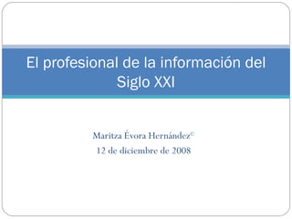 Maritza Évora Hernández © 12 de diciembre de 2008 El profesional de la informaci ón del Siglo XXI 