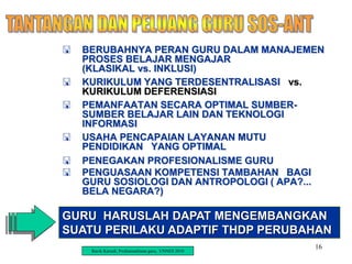 16
 BERUBAHNYA PERAN GURU DALAM MANAJEMEN
PROSES BELAJAR MENGAJAR
(KLASIKAL vs. INKLUSI)
 KURIKULUM YANG TERDESENTRALISASI vs.
KURIKULUM DEFERENSIASI
 PEMANFAATAN SECARA OPTIMAL SUMBER-
SUMBER BELAJAR LAIN DAN TEKNOLOGI
INFORMASI
 USAHA PENCAPAIAN LAYANAN MUTU
PENDIDIKAN YANG OPTIMAL
 PENEGAKAN PROFESIONALISME GURU
 PENGUASAAN KOMPETENSI TAMBAHAN BAGI
GURU SOSIOLOGI DAN ANTROPOLOGI ( APA?...
BELA NEGARA?)
GURU HARUSLAH DAPAT MENGEMBANGKAN
SUATU PERILAKU ADAPTIF THDP PERUBAHAN
Ravik Karsidi, Profesionalisme guru, UNNES 2010
 