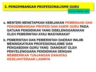 20
3. PENGEMBANGAN PROFESIONALISME GURU
a. MENTERI MENETAPKAN KEBIJAKAN PEMBINAAN DAN
PENGEMBANGAN PROFESI DAN KARIR GURU PADA
SATUAN PENDIDIKAN YANG DISELENGGARAKAN
OLEH PEMERINTAH ATAU MASYARAKAT
b. PEMERINTAH DAN PEMERINTAH DAERAH WAJIB
MENINGKATKAN PROFESIONALISME DAN
PENGABDIAN GURU YANG DIANGKAT OLEH
PENYELENGGARA PENDIDIKAN DENGAN
MEMBERIKAN TUNJANGAN DAN/ATAU
KESEJAHTERAAN LAINNYA
DITJEN PMPTK, 2005
 