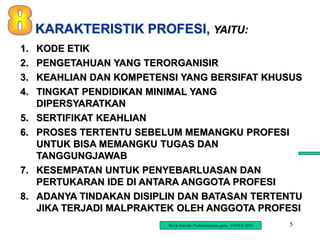 5
1. KODE ETIK
2. PENGETAHUAN YANG TERORGANISIR
3. KEAHLIAN DAN KOMPETENSI YANG BERSIFAT KHUSUS
4. TINGKAT PENDIDIKAN MINIMAL YANG
DIPERSYARATKAN
5. SERTIFIKAT KEAHLIAN
6. PROSES TERTENTU SEBELUM MEMANGKU PROFESI
UNTUK BISA MEMANGKU TUGAS DAN
TANGGUNGJAWAB
7. KESEMPATAN UNTUK PENYEBARLUASAN DAN
PERTUKARAN IDE DI ANTARA ANGGOTA PROFESI
8. ADANYA TINDAKAN DISIPLIN DAN BATASAN TERTENTU
JIKA TERJADI MALPRAKTEK OLEH ANGGOTA PROFESI
KARAKTERISTIK PROFESI, YAITU:
Ravik Karsidi, Profesionalisme guru, UNNES 2010
 