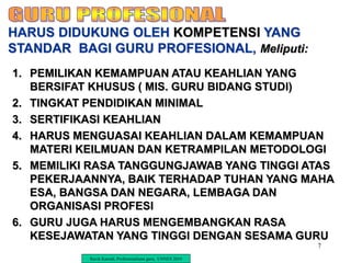 7
1. PEMILIKAN KEMAMPUAN ATAU KEAHLIAN YANG
BERSIFAT KHUSUS ( MIS. GURU BIDANG STUDI)
2. TINGKAT PENDIDIKAN MINIMAL
3. SERTIFIKASI KEAHLIAN
4. HARUS MENGUASAI KEAHLIAN DALAM KEMAMPUAN
MATERI KEILMUAN DAN KETRAMPILAN METODOLOGI
5. MEMILIKI RASA TANGGUNGJAWAB YANG TINGGI ATAS
PEKERJAANNYA, BAIK TERHADAP TUHAN YANG MAHA
ESA, BANGSA DAN NEGARA, LEMBAGA DAN
ORGANISASI PROFESI
6. GURU JUGA HARUS MENGEMBANGKAN RASA
KESEJAWATAN YANG TINGGI DENGAN SESAMA GURU
HARUS DIDUKUNG OLEH KOMPETENSI YANG
STANDAR BAGI GURU PROFESIONAL, Meliputi:
Ravik Karsidi, Profesionalisme guru, UNNES 2010
 