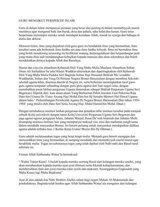 GURU MENGIKUT PERSPEKTIF ISLAM
Guru di dalam Islam mempunyai peranan yang besar dan penting di dalam mentarbiyyah muridmuridnya agar mengenal baik dan buruk, dosa dan pahala, tahu halal dan haram. Guru terus
berperanan memimpin mereka untuk mendapat keredaan Allah, masuk ke syurga dan bahagia di
dunia dan akhirat.
Menurut Islam, ilmu yang diajarkan oleh guru-guru itu hendaklah ilmu yang bermanfaat, ilmu
tersebut sama ada berbentuk ilmu fardhu ain atau ilmu fardhu kifayah. Ilmu ini bermakna ilmu
yang boleh mendorong seseorang itu berfikiran matang, berpengetahuan dan berpandangan jauh
yang mana ilmu tadi mendatangkan kebajikan kepada manusia dan alam seluruhnya dan boleh
mendekatkan dirinya kepada Allah dan Rasulnya.
Hasrat dan cita-cita almarhum Kebawah Duli Yang Maha Mulia Maulana Almarhum Sultan
Omar Ali Saifuddien Sa‟adul Khairi Waddein diteruskan dan dipertingkatkan oleh Kebawah
Duli Yang Maha Mulia Paduka Seri Baginda Sultan Haji Hassanal Bolkiah Mu‟izzaddin
Waddaulah, Sultan dan Yang Di-Pertuan Negara Brunei Darussalam dengan membina Sekolahsekolah agama khas, disemua daerah di Negara ini, serta berkenan meninigkatkan taraf guruguru agama tempatan sebanding dengan guru-guru agama dari luar negeri iaitu, dengan
menubuhkan pusat latihan perguruan Ugama dinamakan sebagai Maktab Perguruan Ugama Seri
Begawan.( Dipetik dari: kata aluan-aluan Yang Berhormat Pehin Jawatan Luar Pekerma Raja
Dato Seri Utama Dr. Ustaz Awang Haji Mohd Zain bin Hj Serudin Menteri Hal Ehwal Ugama
dalam buku „ Perkembangan Persekolah Agama Di Negara Brunei Darussalam Dari tahun 19561984‟ yang dirulis oleh Dato Seri Setia Awang Haji Abdul Hamid bin Mohd. Daud )
Dengan tertubuhnya institusi latihan perguruan dan penaikan tafar institusi tersebut pada menjadi
sebuah Kolej univedrsiti dengan nama Kolej Universiti Perguruan Ugama Seri Begawan dan
juga agensi-agensi pengajian Islam, Jabatan Masjid, Pusat Da‟wah Islamiah dan Jabatan Mufti
disamping institusi-institusi lain yang mempunyai maksud visi, misi dan matlamat yangh sama
dalam mendidik masyarakat Brunei. Ini bererti peluang untuk masyarakat mendapatkan didikan
agama adalah terbuka luas. ( Kertas Kerja Usataz Mazne Bin Hj Othman ).
Guru adalah melaksanakan tugas yang berat tetapi mulia. Menjadi guru bererti mengajar dan
mencurahkan ilmu yang bermanfaat, di samping mendidik dan mentarbiyyah murid-murid agar
berakhlak mulia. Tugas ini sebenarnya tugas yang telah dipikul oleh Nabi-nabi dan Rasul-rasul
sebelum ini.
Firman Allah Subhanahu Wataa‟la bermaksud:
“ Wahai Tuhan Kami!. Utuslah kepada mereka seorang Rasul dari kalangan mereka sendiri, yang
akan membacakan kepada mereka ayat-ayat (firman) serta hikmah kebajikansanaan, dan
membersihkan (hati dan jiwa) mereka (dari syirik dan maksiat). Sesungguhnya Engkaulah yang
Maha Kuasa lagi Maha Bijaksana”
Ayat di atas adalah doa Nabi Ibrahim Alaihis salam bagi negeri Mekah Al-Mukaramah dan
penduduknya. Baginda telah berdoa agar Allah Subhanahu Wataa‟ala mengutus dari kalangan

 