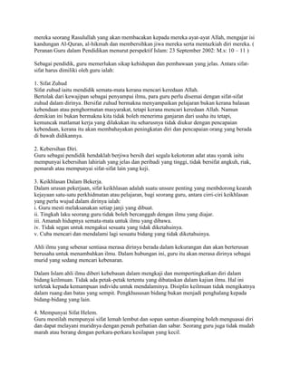 mereka seorang Rasulullah yang akan membacakan kepada mereka ayat-ayat Allah, mengajar isi
kandungan Al-Quran, al-hikmah dan membersihkan jiwa mereka serta mentazkiah diri mereka. (
Peranan Guru dalam Pendidikan menurut perspektif Islam: 23 September 2002: M.s: 10 – 11 )
Sebagai pendidik, guru memerlukan sikap kehidupan dan pembawaan yang jelas. Antara sifatsifat harus dimiliki oleh guru ialah:
1. Sifat Zuhud
Sifat zuhud iaitu mendidik semata-mata kerana mencari keredaan Allah.
Bertolak dari kewajipan sebagai penyampai ilmu, para guru perlu disemai dengan sifat-sifat
zuhud dalam dirinya. Bersifat zuhud bermakna menyampaikan pelajaran bukan kerana balasan
kebendaan atau penghormatan masyarakat, tetapi kerana mencari keredaan Allah. Namun
demikian ini bukan bermakna kita tidak boleh menerima ganjaran dari usaha itu tetapi,
kemuncak matlamat kerja yang dilakukan itu seharusnya tidak diukur dengan pencapaian
kebendaan, kerana itu akan membahayakan peningkatan diri dan pencapaian orang yang berada
di bawah didikannya.
2. Kebersihan Diri.
Guru sebagai pendidik hendaklah berjiwa bersih dari segala kekotoran adat atau syarak iaitu
mempunyai kebersihan lahiriah yang jelas dan peribadi yang tinggi, tidak bersifat angkuh, riak,
pemarah atau mempunyai sifat-sifat lain yang keji.
3. Keikhlasan Dalam Bekerja.
Dalam urusan pekerjaan, sifat keikhlasan adalah suatu unsure penting yang menbdorong kearah
kejayaan satu-satu perkhidmatan atau pelajaran, bagi seorang guru, antara cirri-ciri keikhlasan
yang perlu wujud dalam dirinya ialah:
i. Guru mesti melaksanakan setiap janji yang dibuat.
ii. Tingkah laku seorang guru tidak boleh bercanggah dengan ilmu yang diajar.
iii. Amanah hidupnya semata-mata untuk ilmu yang dibawa.
iv. Tidak segan untuk mengakui sesuatu yang tidak diketahuinya.
v. Cuba mencari dan mendalami lagi sesuatu bidang yang tidak diketahuinya.
Ahli ilmu yang sebenar sentiasa merasa dirinya berada dalam kekurangan dan akan berterusan
berusaha untuk menambahkan ilmu. Dalam hubungan ini, guru itu akan merasa dirinya sebagai
murid yang sedang mencari kebenaran.
Dalam Islam ahli ilmu diberi kebebasan dalam mengkaji dan mempertingkatkan diri dalam
bidang keilmuan. Tidak ada petak-petak tertentu yang dibataskan dalam kajian ilmu. Hal ini
terletak kepada kemampuan individu untuk mendalaminya. Disiplin keilmuan tidak mengikatnya
dalam ruang dan batas yang sempit. Pengkhususan bidang bukan menjadi penghalang kepada
bidang-bidang yang lain.
4. Mempunyai Sifat Helem.
Guru mestilah mempunyai sifat lemah lembut dan sopan santun disamping boleh menguasai diri
dan dapat melayani muridnya dengan penuh perhatian dan sabar. Seorang guru juga tidak mudah
marah atau berang dengan perkara-perkara kesilapan yang kecil.

 