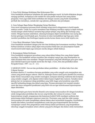 5. Guru Perlu Menjaga Kehebatan Dan Kehormatan Diri.
Guru hendaklah mempunyai kehebatan diri pada pandangan murid. Ini boleh dilakukan dengan
menjaga peribadi, mempunyai sifat rendah diri serta pandai melayani hati orang dalam
pergaulan. Guru juga tidak boleh melibatkan diri dengan suasana yang boleh menjatuhkan
peribadi dan maruahnya, samada dari segi pakaian, perbuatan atau percakapan.
6. Guru Sebagai Bapa Dalam Menghadapi Setiap Muridnya.
Guru mesti mempunyai perasaan kasih terhadap setiap murid sebagaimana ia kasih kepada
anaknya sendiri. Untuk itu ia perlu memahami latar belakang muridnya supaya ia dapat melayan
mereka dengan sebaik-baiknya terutama bagi pelajar-pelajar yang dating dari keluarga yang
miskin. Dengan layanan sedemikian, sekurang-kurangnya dapat menimbulkan rasa saying dan
hormat gulungan murid kepada guru. Kesemua ini akan memudahkan lagi bagi guru untuk
memberi pendidikan dan bimbingan kepada mereka kerana ikatan mesra telah terjalin erat.
7. Guru Mesti Memahami Tabiat Muridnya.
Guru hendaklah memahami dengan jelas akn latar belakang dan kemampuan muridnya. Dengan
berbuat demikian ia bukan sahaja dapat menyesuaikan bahan dan cara penyampaian kepada
murid-murid malah dapat juga melayani mereka dengan sebaik-baiknya.
8. Kemampuan Dalam Keilmuan.
Guru hendaklah mempunyai persediaan yang cukup dalam bidang ilmu yang diajar kepada
muridnya. Dia hendaklah sentiasa membaca dan mengkaji supaya apa yang disampaikan itu
tidak dirasakan beku atau mendatar. Dengan kemampuan yang baik dikalangan guru-guru maka
akan lahirlah kepercayaan kepada murid dan ibu bapa. ( Guru, Ilmu dan pendidkan dalam
Perspektif Islam: 1997 : m.s: 6 – 12 )
CABARAN GURU- Inovasi dan perubahan dalam pendidikan – di dalam buku Guru dan
Cabaran Semasa
Ketibaan abad ke-21 membawa bersama perubahan yang serba canggih serta menjanjikan satu
zaman yang penuh dengan cabaran. Oleh itu, beberapa elemen utama perlu diambil kira misalnya
kadar literasi masyarakat yang semakin meningkat, kemajuan teknologi maklumat dan komputer
yang semakin canggih, serta dapatan terkini dalam kajian tingkah laku manusia. Semakin ramai
pekerja hari ini mempunyai tahap pendidikan yang lebih tinggi serta kemahiran yang lebih
spesifik berbanding dengan dua dekad yang lepas. Peranan pemimpin kini menjadi semakin
rumit dan harus mengambil pendekatan yang lebih relevan agar keberkesanan kepemimpinan
dapat dikekalkan.
Setiap pemimpin guru harus bersifat dinamik serta mampu menyesuaikan diri dengan kemahiran
untuk menguruskan perubahan dan inovasi yang berlaku dari semasa ke semasa. Corak
kepemimpinan teragih, pengupayaan dan keputusan kolektif lebih mendapat sambutan dan
penerimaaan dalam kalangan organisasi masa kini. Pemimpin yang rigid dan tidak mampu
menyesuaikan diri untuk menghadapi cabaran baharu akan menemukan kegagalan. Keterbukaan
kepada idea baharu, kesediaan mengubahsuai corak dan gaya kepemimpinan dan kerelaan
mempelajari semula ilmu pengetahuan untuk bekerja dalam persekitaran yang berpandukan
teknologi canggih merupakan antara cabaran yang perlu ditangani dan diatasi untuk memastikan

 