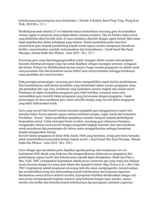 keberkesanan kepemimpinan terus berkekalan. ( Noriati A.Rashid, Boon Pong Ying, Wong Kiet
Wah, 2010,M.s: 111 )
Pembelajaran pada abad ke-21 ini bukanlah hanya memerlukan seseorang guru itu meluahkan
semula segala isi pelajaran yang terdapat dalam sukatan pelajaran. Jika ini berlaku maka murid
yang dilahirkan akan bersifat statik di mana mindanya dipenuhi dengan segala bentuk fakta tanpa
dapat diaplikasikan dalam kehidupan yang sebenar. Sistem pendidikan pada masa kini
memerlukan guru menjadi pembimbing kepada murid supaya mereka mempunyai kemahiran
berfikir, menyelesaikan masalah, berkomunikasi dan berkolaborasi. ( Syed Ismail Bin Syed
Mustapa, Ahmad Subki Bin Miskon : Julai 2010 : M.s: 227 )
Seseorang guru yang dipertanggungjawabkan untuk mengajar dalam sesuatu mata pelajaran
haruslah membuat persiapan yang rapi untuk dijadikan sebagai rancangan semester, mingguan
dan harian. Perkara ini dititikberatkan kerana asasnya fungsi sesuatu pengajaran itu adalah untuk
menyamoaikan ilmu dan kemahiran secara efektif serta menyeronokkan sehingga berlakunya
suatu perubahan diri murid tersebut.
Pada peringkat perancangan, seseorang guru harus mengambilkira aspek hasilan pembelajaran.
Hasil pembelajaran ialah bentuk perubahan yang dikehendaki dalam sesuatu pengajaran sama
ada perubahan dari segi ilmu, kemahiran yang dijelmakan melalui tingkah atau minda murid.
Penentuan ini dapat menjadikan pengajaran guru lebih berfokus, menepati masa serta
memudahkan guru memilih bahan pengajaran yang bersesuaian dengan pengajaran. Aspek
perancangan ini akan membantu guru untuk memilih strategi yang inovatif dalam pengajaran
yang bakal dilaksanakan kelak.
Guru yang inovatif dan kreatif sentiasa bersedia mengubah gaya pengajarannya seperti kita
menukar-nukar fesyen pakaian supaya sentiasa kelihatan tampan, segak, kacak dan kemaskini.
Perubahan „ fesyen „ dalam pendidikan nampaknya semakin menjurus kepada pembelajaran
berpusatkan murid. Untuk mencapai hasrat tersebut, seseorang guru seharusnya berupaya
mengahadpi cabaran secara positif dengan mengambil langkah menimba ilmu dan kemahiran
untuk penyuburan dan pemantapan diri dalam usaha mengaplikasikan pelbagai kemahiran
dengan menggunakan strategi
Inovatif dalam pengajaran di dalam bilik darjah. Oleh yang demikian, setiap guru harus berusaha
untuk menimbulkan keseronokan belajar kepada murid. ( Syed Ismail Bin Syed Mustapa, Ahmad
Subki Bin Miskon : Julai 2010 : M.s: 228 )
Guru sebagai agen perubahan perlu dijadikan agenda penting iaitu mempunyai ciri-ciri
kepimpinan bilik darjah yang berkesan dan mengamalkannya dalam proses pengajaran dan
pembelajaran supaya kualiti dan keberkesanan sekolah dapat ditingkatkan. Drath dan Palus (
dlm, Yukl, 2002 ) mengatakan kepimpinan adalah proses menerima apa yang orang lain lakukan
secara bersama dengan itu orang akan faham dan menjadi komited. Bagi House et al, ( dlm Yukl,
2002 ) kepimpinan adalah keupayaan seseorang individu untuk mempengaruhi, memotivasikan,
dan membolehkan orang lain menyumbang kearah keberkesanan dan kejayaan organisasi.
Berdasarkan semua definisi-definisi tersebut, kepimpinan bolehkan dimaksudkan sebagai seni
atau proses mempengaruhi kegiatan manusia yang berkaitan dengan tugas mereka, supaya
mereka rela terlibat dan berusaha kearah keberkesanan dan pencapaian matlamat organisasi.

 
