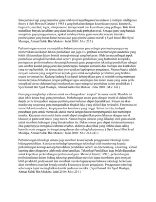 Satu perkara lagi yang mencabar guru ialah teori kepelbagaian kecerdasan ( multiple intelligence
theory ) oleh Howard Gardner ( 1983 ) yang berkaitan dengan kecerdasan spatial, kinestetik,
linguistik, muzikal, logik, interpersonal, intrapersonal dan kecerdasan yang pelbagai. Kita tidak
menafikan banyak kesulitan yang akan dialami pada peringkat awal. Sebagai guru yang hendak
mengubah gaya pengajarannya, apakah salahnya kalau guru mencuba sesuatu interaksi
pembelajaran yang benar-benar berasaskan gaya pembelajaran murid? ( Syed Ismail Bin Syed
Mustapa, Ahmad Subki Bin Miskon : Julai 2010 : M.s: 232 )
Perkembangan semasa menunjukkan bahawa peranan guru sebagai pemimpin pengajaran
memerlukan kecekapan teknik pendidikan dan juga visi peribadi kecemerlangan akademik yang
boleh dilaksanakan dalam bentuk strategi-strategi yang berkesan. Oleh kerana pelbagai aspek
pendidikan seringkali berubah-ubah seperti program pendidikan yang bertambah kompleks,
peningkatan profesionalisme dan pengkhususuan guru, pengenalan teknologi pendidikan sebagai
satu sumber kaedah pengajaran dan pembelajran, harapan komuniti dan ibu bapa dan kurikulum
yang sering berubah. Ini semua akan mewujudkan kepimpinan pengajaran. Namun begitu adalah
menjadi cabaran yang sangat besar kepada guru untuk menghadapi perubahan yang berlaku
secara berterusan ini. Kadang-kadang kita dapati kebanyakkan guru di sekolah sering merungut
kerana terpaksa brhadapan dengan pelbagai tugas sampingan dan dalam masa yang sama perlu
mengikuti kursus dalaman bagi mendapatkan input mengenai perubahan dalam pendidikan. (
Syed Ismail Bin Syed Mustapa, Ahmad Subki Bin Miskon : Julai 2010 : M.s: 241 )
Guru juga menghadapi cabaran untuk membangunkan „ rapport‟ bersama murid. Masalah ini
akan lebih ketara bagi guru permulaan. Perhubungan antara guru dengan murid di dalam bilik
darjah perlu diwujudkan supaya pembelajaran berkesan dapat dipraktikkan. Situasi ini akan
mendorong seseorang guru mengamalkan tingkah laku yang efektif dan berkualiti. Fenomena ini
memerlukan kemahiran, keupayaan dan komitmen yang tinggi. Selain dari itu, terdapat
percubaan guru untuk memasuki dunia murid dengan hasrat memperngaruhi dan memimpin
mereka. Kejayaan memasuki dunia murid dapat menghasilkan persefahaman dengan murid
khususnya pada taraf emosi yang mesra. Namun begitu cabaran yang dihadapi oleh guru adalah
untuk membina hubungan yang dimaksudkan itu. Bukan semua guru dapat melaksanakannnya.
Jika guru berjaya mengatasi cabaran tersebut, akhirnya dua pihak yang terlibat akan saling
bersedia serta sanggup berkongsi pengalaman dan saling bekerjasama. ( Syed Ismail Bin Syed
Mustapa, Ahmad Subki Bin Miskon : Julai 2010 : M.s: 242-243 )
Perkembangan teknologi semasa juga memberi kesan kepada penggunaan teknologi dalam
bidang pendidikan. Kesedaran terhadap kepentingan teknologi telah mendorong kepada
perkembangan konsep-konsep baru dalam pendidikan seperti on-line learning, e-learning, virtual
learning dan sebagainya telah mula diperkenalkan. Teknologi Pendidikan juga boleh digunakan
untuk keperluan perkembangan professional guru. Menurut Grant ( 1999 ), perkembangan
profesionalisme dalam bidang teknologi pendidikan mestilah dapat membantu guru menjadi
lebih produktif, professional dan memberi mereka kepercayaan bahawa teknologi berkenaan
akan membawa manfaat kepada mereka khususnya dalam pengajaran. Penggunaan teknologi
seharusnya dapat meningkatkan kualiti profesion mereka. ( Syed Ismail Bin Syed Mustapa,
Ahmad Subki Bin Miskon : Julai 2010 : M.s: 234 )

 