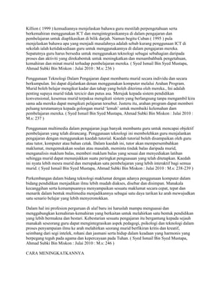 Killion ( 1999 ) kemudiannya menjelaskan bahawa guru mestilah perpengetahuan serta
berkemahiran menggunakan ICT dan mengintegrasikannya di dalam pengajaran dan
pembelajaran untuk diaplikasikan di bilik darjah. Namun begitu Cuban ( 1995 ) pula
menjelaskan bahawa apa yang menjadi masalahnya adalah sebab kurang penggunaan ICT di
sekolah ialah ketidaksediaan guru untuk menggunakannya di dalam pengajaran mereka.
Sepatutnya guru harus bersedia untuk menggunakan teknologi sebagai sebahagian daripada
proses dan aktiviti yang direkabentuk untuk meningkatkan dan menambahbaik pengetahuan,
kemahiran dan minat murid terhadap pembelajaran mereka. ( Syed Ismail Bin Syed Mustapa,
Ahmad Subki Bin Miskon : Julai 2010 : M.s: 236 )
Penggunaan Teknologi Dalam Pengajaran dapat membantu murid secara individu dan secara
berkumpulan. Ini dapat dijalankan denan menggunakan komputer melalui Arahan Program.
Murid boleh belajar mengikut kadar dan tahap yang boleh diterima oleh mereka., Ini adalah
penting supaya murid tidak tercicir dan putus asa. Merujuk kepada sistem pendidikan
konvensional, kesemua murid terpaksa mengikuti sistem yang berlangsung tanpa mengambil kira
sama ada mereka dapat mengikuti pelajaran tersebut. Justeru itu, arahan program dapat memberi
peluang terutamanya kepada golongan murid „lemah‟ untuk membaiki kelemahan dam
pembelajaran mereka. ( Syed Ismail Bin Syed Mustapa, Ahmad Subki Bin Miskon : Julai 2010 :
M.s: 237 )
Penggunaan multimedia dalam pengajaran juga banyak membantu guru untuk mencapai objektif
pembelajaran yang telah dirancang. Penggunaan teknologi ini membolehkan guru menjalankan
pengajaran dengan menggunakan kaedah tutorial. Kaedah tutorial boleh disampaikan oleh guru
atau tutor, komputer atau bahan cetak. Dalam kaedah ini, tutor akan mempersembahkan
maklumat, mengemukakan soalan atau masalah, meminta tindak balas daripada murid,
menganalisis maklum balas, memberi maklum balas yang sesuai dan menyediakan latihan
sehingga murid dapat menunjukkan suatu peringkat penguasaan yang telah ditetapkan. Kaedah
ini nyata lebih mesra murid dan merupakan satu pembelajaran yang lebih interaktif bagi semua
murid. ( Syed Ismail Bin Syed Mustapa, Ahmad Subki Bin Miskon : Julai 2010 : M.s: 238-239 )
Perkembangan dalam bidang teknologi maklumat dengan adanya penggunaan komputer dalam
bidang pendidikan menjadikan ilmu lebih mudah diakses, disebar dan disimpan. Manakala
kecanggihan serta kemampuannya menyampaikan sesuatu maklumat secara cepat, tepat dan
menarik dalam bentuk multimedia menjadikannya sebagai satu daya tarikan ke arah mewujudkan
satu senario belajar yang lebih menyeronokkan.
Dalam hal ini profesion perguruan di alaf baru ini haruslah mampu menguasai dan
menggabungkan kemahiran-kemahiran yang berkaitan untuk melahirkan satu bentuk pendidikan
yang lebih bermakna dan bestari. Kebestarian sesuatu pengajaran itu bergantung kepada sejauh
manakah seseorang guru dapat mengintegrasikan aspek pedagogi, psikologi dan teknologi dalam
proses penyampaian ilmu ke arah melahirkan seorang murid berfikiran kritis dan kreatif,
seimbang dari segi intelek, rohani dan jasmani serta hidup dalam keadaan yang harmonis yang
berpegang teguh pada agama dan kepercayaan pada Tuhan. ( Syed Ismail Bin Syed Mustapa,
Ahmad Subki Bin Miskon : Julai 2010 : M.s: 246 )
CARA MENINGKATKANNYA

 
