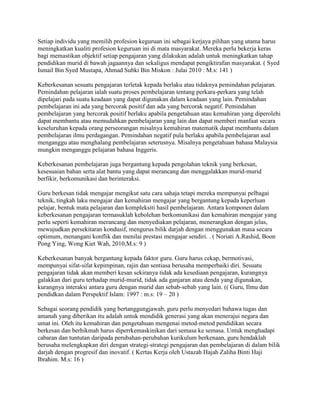 Setiap individu yang memilih profesion keguruan ini sebagai kerjaya pilihan yang utama harus
meningkatkan kualiti profesion keguruan ini di mata masyarakat. Mereka perlu bekerja keras
bagi memastikan objektif setiap pengajaran yang dilakukan adalah untuk meningkatkan tahap
pendidikan murid di bawah jagaannya dan sekaligus mendapat pengiktirafan masyarakat. ( Syed
Ismail Bin Syed Mustapa, Ahmad Subki Bin Miskon : Julai 2010 : M.s: 141 )
Keberkesanan sesuatu pengajaran terletak kepada berlaku atau tidaknya pemindahan pelajaran.
Pemindahan pelajaran ialah suatu proses pembelajaran tentang perkara-perkara yang telah
dipelajari pada suatu keadaan yang dapat digunakan dalam keadaan yang lain. Pemindahan
pembelajaran ini ada yang bercorak positif dan ada yang bercorak negatif. Pemindahan
pembelajaran yang bercorak positif berlaku apabila pengetahuan atau kemahiran yang diperolehi
dapat membantu atau memudahkan pembelajaran yang lain dan dapat memberi manfaat secara
keseluruhan kepada orang perseorangan misalnya kemahiran matematik dapat membantu dalam
pembelajaran ilmu perdagangan. Pemindahan negatif pula berlaku apabila pembelajaran asal
menganggu atau menghalang pembelajaran seterusnya. Misalnya pengetahuan bahasa Malaysia
mungkin menganggu pelajaran bahasa Inggeris.
Keberkesanan pembelajaran juga bergantung kepada pengolahan teknik yang berkesan,
kesesuaian bahan serta alat bantu yang dapat merancang dan menggalakkan murid-murid
berfikir, berkomunikasi dan berinteraksi.
Guru berkesan tidak mengajar mengikut satu cara sahaja tetapi mereka mempunyai pelbagai
teknik, tingkah laku mengajar dan kemahiran mengajar yang bergantung kepada keperluan
pelajar, bentuk mata pelajaran dan kompleksiti hasil pembelajaran. Antara komponen dalam
keberkesanan pengajaran termasuklah kebolehan berkomunikasi dan kemahiran mengajar yang
perlu seperti kemahiran merancang dan menyediakan pelajaran, menerangkan dengan jelas,
mewujudkan persekitaran kondusif, mengurus bilik darjah dengan menggunakan masa secara
optimum, menangani konflik dan menilai prestasi mengajar sendiri. . ( Noriati A.Rashid, Boon
Pong Ying, Wong Kiet Wah, 2010,M.s: 9 )
Keberkesanan banyak bergantung kepada faktor guru. Guru harus cekap, bermotivasi,
mempunyai sifat-sifat kepimpinan, rajin dan sentiasa berusaha memperbaiki diri. Sesuatu
pengajaran tidak akan memberi kesan sekiranya tidak ada kesediaan pengajaran, kurangnya
galakkan dari guru terhadap murid-murid, tidak ada ganjaran atau denda yang digunakan,
kurangnya interaksi antara guru dengan murid dan sebab-sebab yang lain. (( Guru, Ilmu dan
pendidkan dalam Perspektif Islam: 1997 : m.s: 19 – 20 )
Sebagai seorang pendidik yang bertanggungjawab, guru perlu menyedari bahawa tugas dan
amanah yang diberikan itu adalah untuk mendidik generasi yang akan menerajui negara dan
umat ini. Oleh itu kemahiran dan pengetahuan mengenai metod-metod pendidikan secara
berkesan dan berhikmah harus diperrkemaskinikan dari semasa ke semasa. Untuk menghadapi
cabaran dan tuntutan daripada perubahan-perubahan kurikulum berkenaan, guru hendaklah
berusaha melengkapkan diri dengan strategi-strategi pengajaran dan pembelajaran di dalam bilik
darjah dengan progresif dan inovatif. ( Kertas Kerja oleh Ustazah Hajah Zaliha Binti Haji
Ibrahim. M.s: 16 )

 