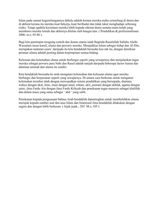 Islam pada zaman kegemilangannya dahulu adalah kerana mereka mahu cemerlang di dunia dan
di akhirat kerana itu mereka kuat bekerja, kuat beribadat dan tidak takut menghadapi seberang
risiko. Tetapi apabila kecintaan mereka lebih kepada nikmat dunia semata-mata itulah yang
membawa mereka lemah dan akhirnya ditelan oleh bangsa lain. ( Pendidikan & profesionalisme:
2006: m.s: 85-86 ).
Bagi kita pemimpin teragung contoh dan ikutan utama ialah Baginda Rasulullah Sallahu Alaihi
Wassalam insan kamil, ulama dan pewaris mereka. Menjadikan Islam sebagai hidup dan Al-Din,
merupakan tuntutan syara‟ daripada itu kita hendaklah berusaha kea rah itu, dengan demikian
peranan ulama adalah penting dalam kepimpinan semua bidang.
Kelesuan dan kelemahan ulama untuk berfungsi seperti yang sewajarnya dan menjalankan tugas
mereka sebagai pewaris para Nabi dan Rasul adalah natijah daripada beberapa factor luaran dan
dalaman ummah dan ulama itu sendiri.
Kita hendaklah berusaha ke arah mengatasi kelemahan dan kelesuan ulama agar mereka
berfungsi dan berperanan seperti yang sewajarnya. Di antara cara berkesan untuk mengatasi
kelemahan tersebut ialah dengan mewujudkan sistem pendidikan yang bersepadu, diantara
wahyu dengan akal, ilmu, iman dengan amal, rohani, akli, jasmani dengan akhlak, agama dengan
sains, ilmu Fardu Ain dengan ilmu Fardu Kifayah dan penekanan tugas manusia sebagai khalifah
dan dalam masa yang sama sebagai „ abd „ yang salih.
Penekanan kepada penguasaan bahasa Arab hendaklah dipentingkan untuk membolehkan ulama
merujuk kepada sumber asal dan asas Islam dan Islamisasi ilmu hendaklah dilakukan dengan
segera dan dengan lebih berkesan. ( Jejak-jejak ; 203: M.s; 105 )

 