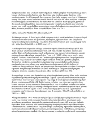 mengeluarkan kata-kata kotor dan membuat perkara-perkara yang luar batas kesopanan, percaya
kepada kebolehan sendiri, berjiwa jujur dan ikhlas, tetap pendirian, ceka[ dan tegas ketika
membuat sesuatu, bersifat pengasih dan penyayang, luas dada, sanggup menerima keritik dengan
tenang, tidak cepat marah, senantiasa meriah dan riah hati, rajin dan tekun menjalani kewajipan,
pandai menggalakkan murid-murid atas kebolehan dan kemajuan dalam pelajaran, permainan
dan akhlak, samaada galakkan atau pemberangsang itu berupa hadiah-hadiah atau kata-kata
ucapan yang boleh menambahkan semangat dan mengembelingkan tenaga yang dinamis mereka.
(Guru, ilmu dan pendidikan dalam perspektif Islam Guru, m.s: 2-4 )
GURU SEBAGAI PROFESION ATAU KERJAYA
Ketika negara-negara di dunia begitu sibuk mengatur strategi untuk berhadapan dengan pelbagai
cabaran dalam era wayarles dan globalisasi, kedengaran juga suara-suara sinis yang masih
mempersoalkan peranan dan fungsi yang dapat dimainkan oleh insan guru yang dianggap mulia
ini. ( Mohd Yusof Abdullah et al: 2009: m.s : 149 ).
Martabat profesion keguruaan sehingga kini masih dipertikaikan oleh sesetengah pihak dan
dalam keadaan tertentu masih kurang diyakini oleh para pendidik itu sendiri. Ini amat jelas
apabila dalam perbualan seharian, masih terdapat guru yang meragui kategori jawatan yang di
sandang oleh mereka sebagai satu profesion. Pratte et al. ( 1993 ) dalam karya mereka yang
berjudul Teachers, Profesionalisme and Craft menggolongkan guru dalam kategori profesion
pekerjaan yang seharusnya dibezakan dengan kumpulan profesion kepakaran yang lain.
Berdasarkan hakikat ini, mereka berpendapat apa yang harus dilakukan adalah dengan
membandingkan pengetahuan yang wujud dalam profesion yang telah diiktiraf seperti
kedoktoran dan perundangan dengan apa yang terdapat dalam profesion pekerjaan. Pandangan
seperti ini mungkin dapat membantu kita untuk menerangkan keraguan sesetengah guru
mengenai fenomena yang dinyatakan di atas. ( Foo Say Fooi : 2007: m.s: 85 )
Sesungguhnya, peranan guru dapat dianggap sebagai angkubah terpenting dalam usaha sesebuah
negara mencapai kecemerlangan pendidikannya. Dapatan kajian-kajian terdahulu telah banyak
membuktikan bahawa wujud korelasi positif yang tinggi di antara pencapaian akademik pelajar
dengan peranan guru di bilik-bilik darjah. Justeru, perhatian yang istimewa wajar diberikan
kepada guru-guru kerana sumbangan dan pengaruhnya yang begitu besar terhadap pencapaian
pelajar di bilik-bilik darjah, di samping kemampuan mereka membentuk rupa dan wajah generasi
masa hadapan sesebuah negara. Malah, usaha proaktif juga perlu dilkukan segera kea rah
pencapaian taraf professional dalam kalangan guru di negara ini.( Mohd Yusof Abdullah et al:
2009: m.s : 149 ).
Pendapat Liberman, 1956, Profesion merujuk kepada suatu pekerjaan yang melaksanakan fungsi
social yang penting. Untuk mencapai fungsi tersebut, tahap kemahiran tertentu dan suatu
pengalaman pengetahuan sistematik berasaskan teori yang dipegang oleh seseorang individu
diperlukan. Suatu profesion ialah suatu bidang yang mempunyai ciri-ciri seperti kepentingan
kemahiran intelek, latihan ikhtisas yang mencukupi, khidmat yang diperlukan oleh masyarakat,
menikmati autonomi individu dan kumpulan, mementingkan mutu perkhidmatan, mempunyai
tatasusila perkhidmatan atau kod etika dan mempunyai organisasi tersendiri untuk menguruskan

 